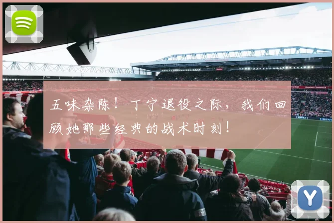 五味杂陈！丁宁退役之际，我们回顾她那些经典的战术时刻！