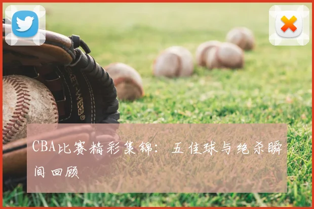 CBA比赛精彩集锦：五佳球与绝杀瞬间回顾