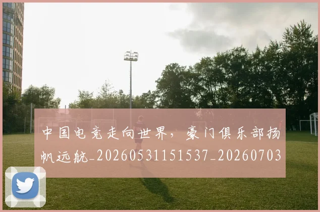 中国电竞走向世界,豪门俱乐部扬帆远航_20260531151537_20260703205739