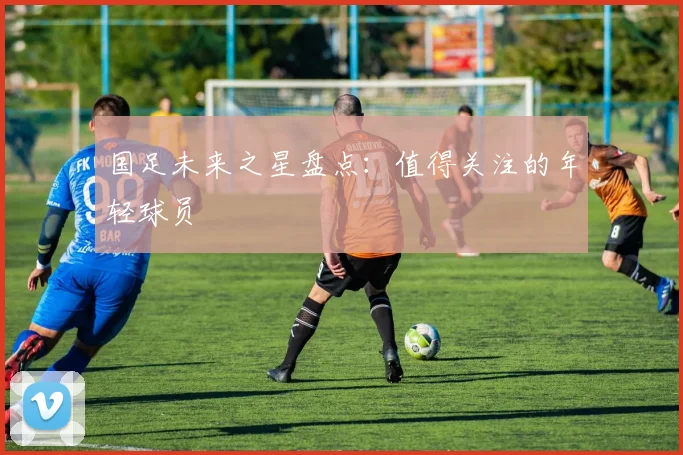 国足未来之星盘点：值得关注的年轻球员
