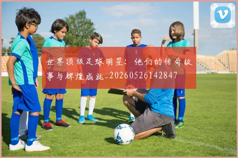 世界顶级足球明星：他们的传奇故事与辉煌成就_20260526142847