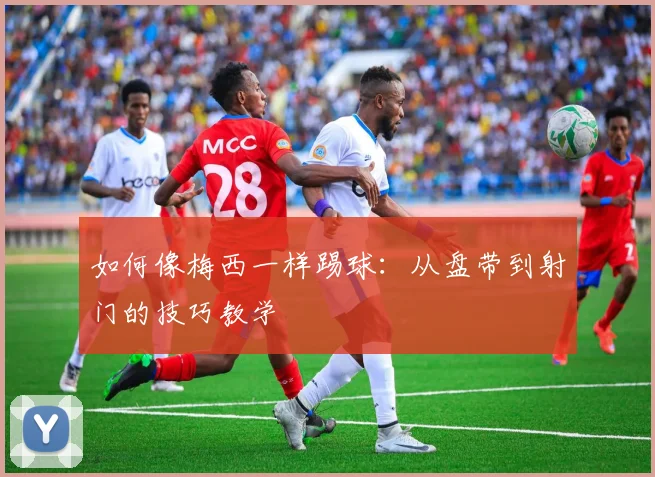 如何像梅西一样踢球：从盘带到射门的技巧教学