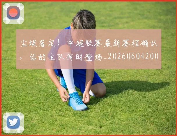 尘埃落定！中超联赛最新赛程确认，你的主队何时登场_20260604200216_20260707145150
