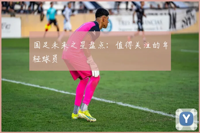 国足未来之星盘点：值得关注的年轻球员